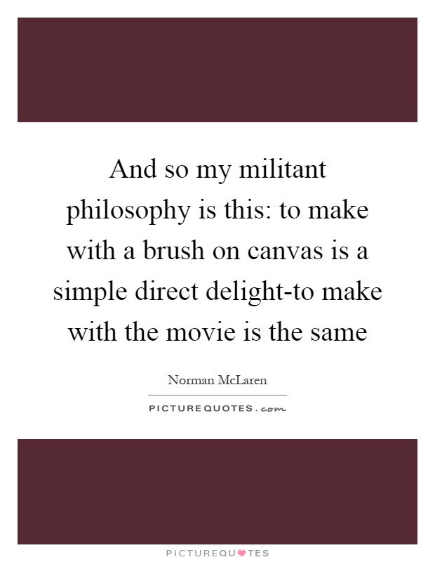 And so my militant philosophy is this: to make with a brush on canvas is a simple direct delight-to make with the movie is the same Picture Quote #1