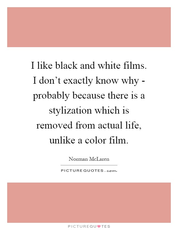 I like black and white films. I don't exactly know why - probably because there is a stylization which is removed from actual life, unlike a color film Picture Quote #1