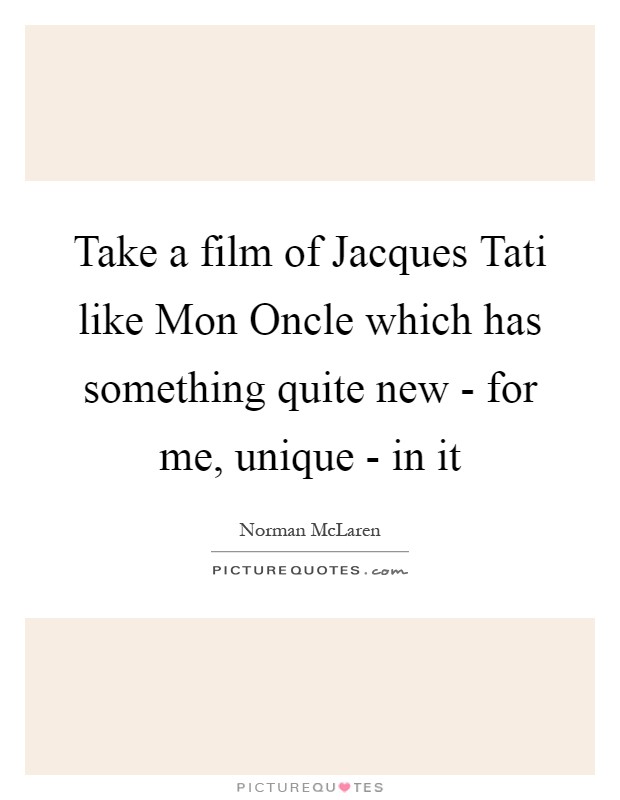 Take a film of Jacques Tati like Mon Oncle which has something quite new - for me, unique - in it Picture Quote #1