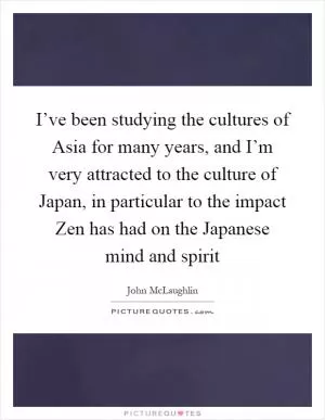 I’ve been studying the cultures of Asia for many years, and I’m very attracted to the culture of Japan, in particular to the impact Zen has had on the Japanese mind and spirit Picture Quote #1