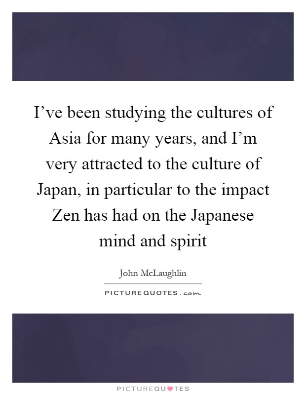 I've been studying the cultures of Asia for many years, and I'm very attracted to the culture of Japan, in particular to the impact Zen has had on the Japanese mind and spirit Picture Quote #1