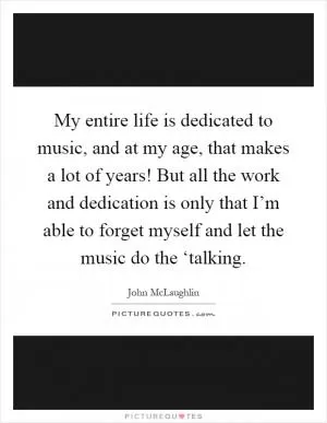 My entire life is dedicated to music, and at my age, that makes a lot of years! But all the work and dedication is only that I’m able to forget myself and let the music do the ‘talking Picture Quote #1
