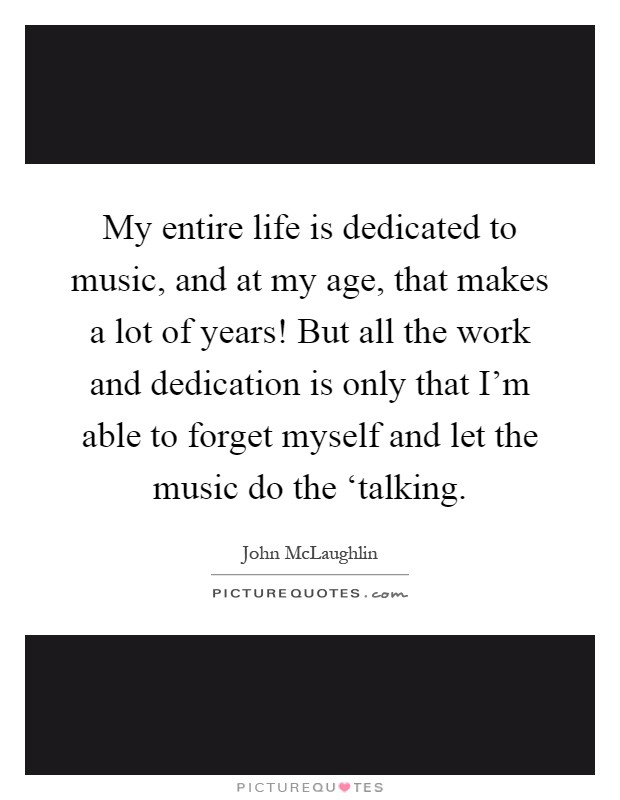 My entire life is dedicated to music, and at my age, that makes a lot of years! But all the work and dedication is only that I'm able to forget myself and let the music do the ‘talking Picture Quote #1