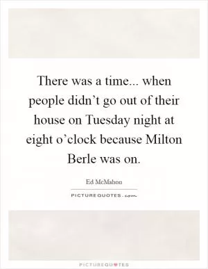 There was a time... when people didn’t go out of their house on Tuesday night at eight o’clock because Milton Berle was on Picture Quote #1