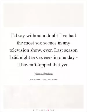 I’d say without a doubt I’ve had the most sex scenes in any television show, ever. Last season I did eight sex scenes in one day - I haven’t topped that yet Picture Quote #1