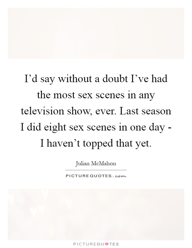I'd say without a doubt I've had the most sex scenes in any television show, ever. Last season I did eight sex scenes in one day - I haven't topped that yet Picture Quote #1