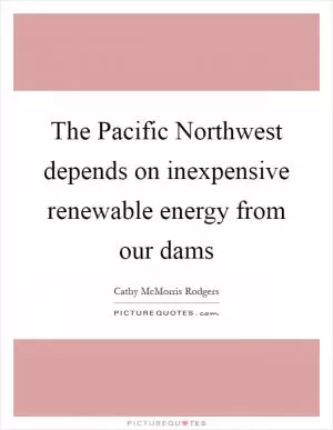 The Pacific Northwest depends on inexpensive renewable energy from our dams Picture Quote #1