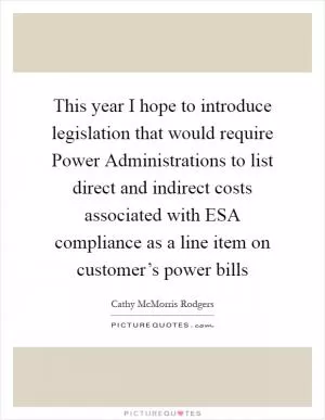 This year I hope to introduce legislation that would require Power Administrations to list direct and indirect costs associated with ESA compliance as a line item on customer’s power bills Picture Quote #1