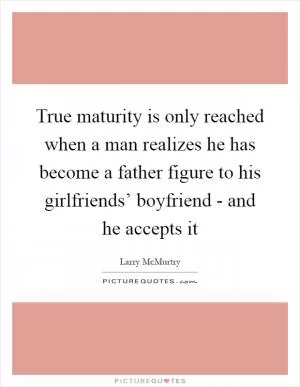 True maturity is only reached when a man realizes he has become a father figure to his girlfriends’ boyfriend - and he accepts it Picture Quote #1