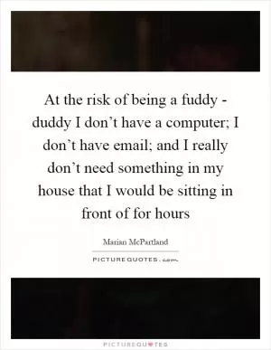 At the risk of being a fuddy - duddy I don’t have a computer; I don’t have email; and I really don’t need something in my house that I would be sitting in front of for hours Picture Quote #1