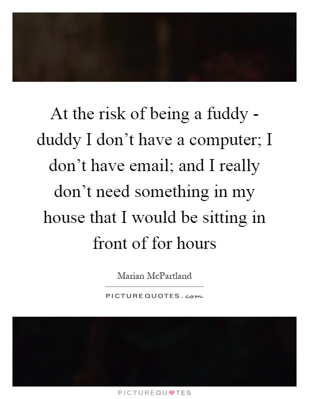 At the risk of being a fuddy - duddy I don't have a computer; I don't have email; and I really don't need something in my house that I would be sitting in front of for hours Picture Quote #1
