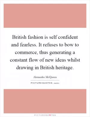 British fashion is self confident and fearless. It refuses to bow to commerce, thus generating a constant flow of new ideas whilst drawing in British heritage Picture Quote #1