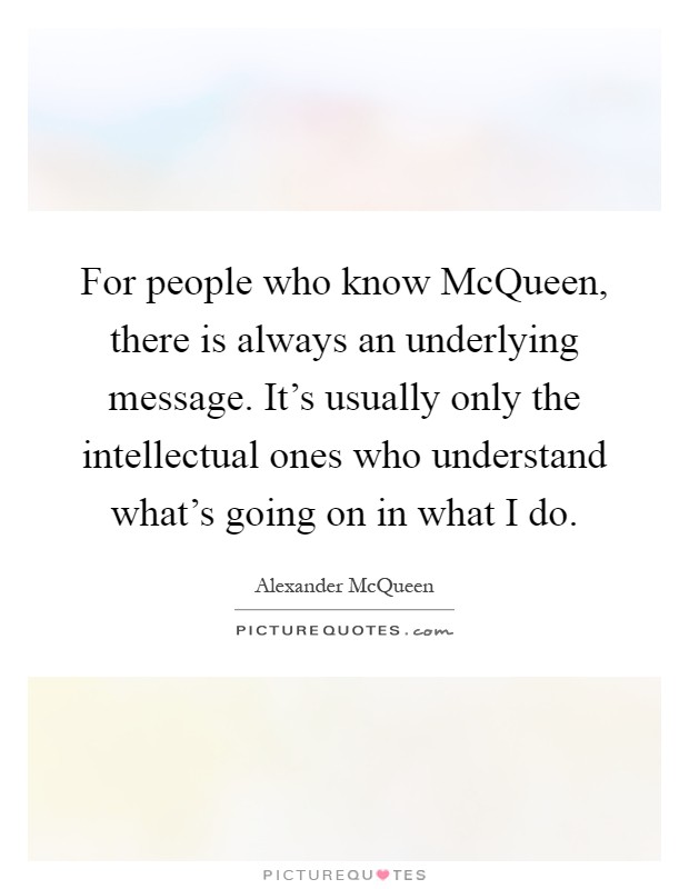 For people who know McQueen, there is always an underlying message. It's usually only the intellectual ones who understand what's going on in what I do Picture Quote #1