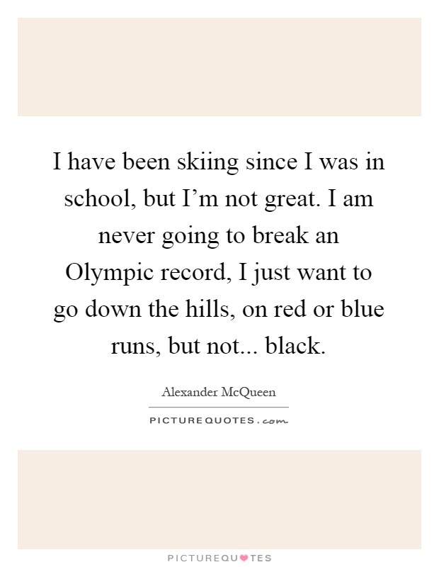 I have been skiing since I was in school, but I'm not great. I am never going to break an Olympic record, I just want to go down the hills, on red or blue runs, but not... black Picture Quote #1