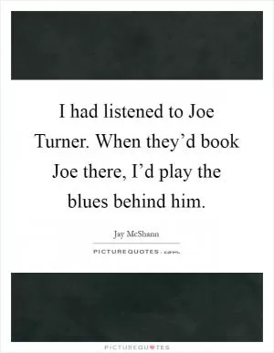 I had listened to Joe Turner. When they’d book Joe there, I’d play the blues behind him Picture Quote #1