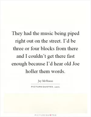 They had the music being piped right out on the street. I’d be three or four blocks from there and I couldn’t get there fast enough because I’d hear old Joe holler them words Picture Quote #1