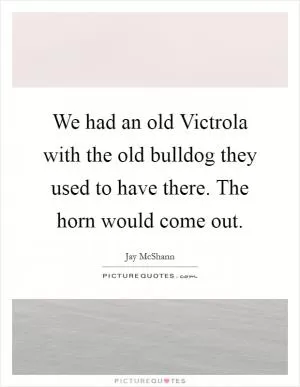 We had an old Victrola with the old bulldog they used to have there. The horn would come out Picture Quote #1