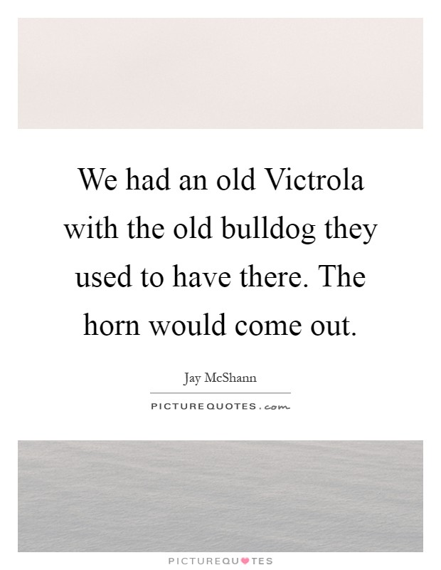 We had an old Victrola with the old bulldog they used to have there. The horn would come out Picture Quote #1