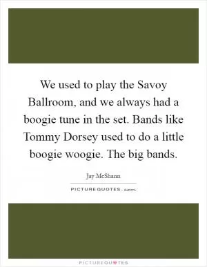 We used to play the Savoy Ballroom, and we always had a boogie tune in the set. Bands like Tommy Dorsey used to do a little boogie woogie. The big bands Picture Quote #1