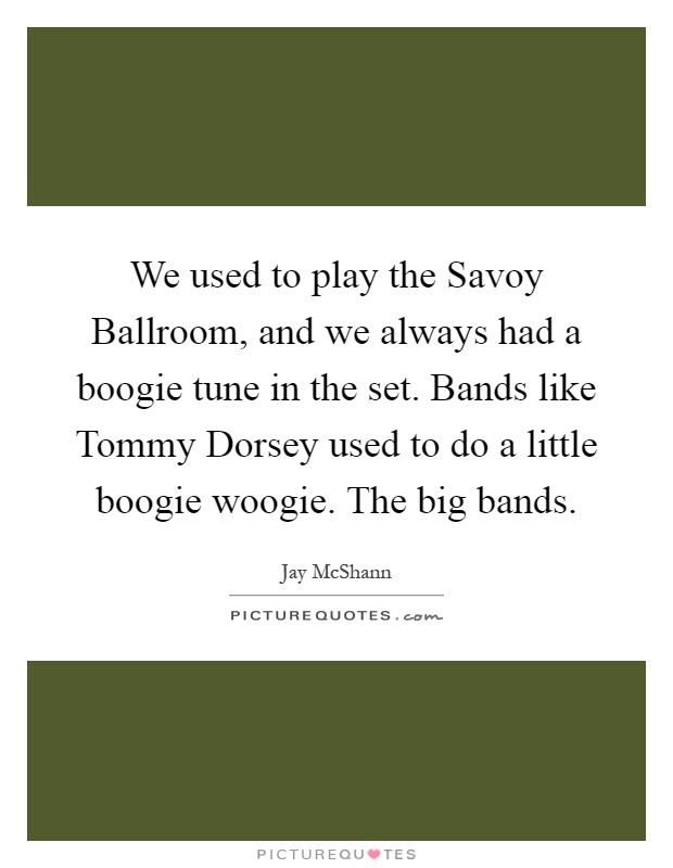 We used to play the Savoy Ballroom, and we always had a boogie tune in the set. Bands like Tommy Dorsey used to do a little boogie woogie. The big bands Picture Quote #1