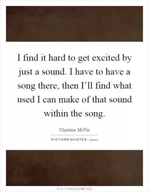 I find it hard to get excited by just a sound. I have to have a song there, then I’ll find what used I can make of that sound within the song Picture Quote #1