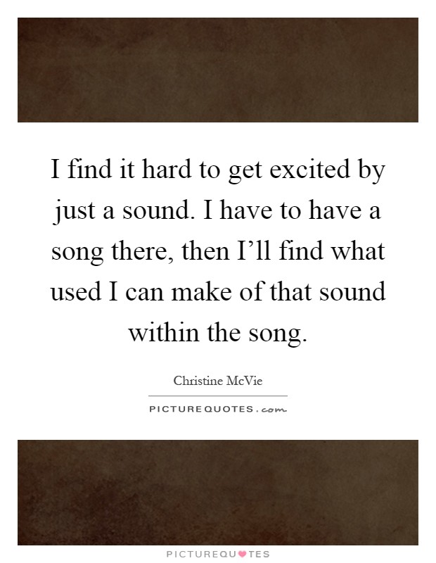 I find it hard to get excited by just a sound. I have to have a song there, then I'll find what used I can make of that sound within the song Picture Quote #1