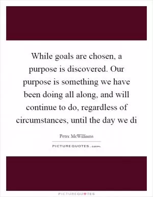 While goals are chosen, a purpose is discovered. Our purpose is something we have been doing all along, and will continue to do, regardless of circumstances, until the day we di Picture Quote #1