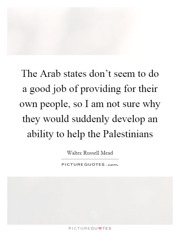 The Arab states don't seem to do a good job of providing for their own people, so I am not sure why they would suddenly develop an ability to help the Palestinians Picture Quote #1
