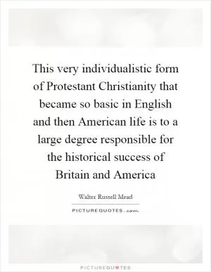 This very individualistic form of Protestant Christianity that became so basic in English and then American life is to a large degree responsible for the historical success of Britain and America Picture Quote #1