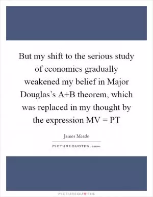 But my shift to the serious study of economics gradually weakened my belief in Major Douglas’s A B theorem, which was replaced in my thought by the expression MV = PT Picture Quote #1