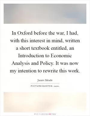 In Oxford before the war, I had, with this interest in mind, written a short textbook entitled, an Introduction to Economic Analysis and Policy. It was now my intention to rewrite this work Picture Quote #1