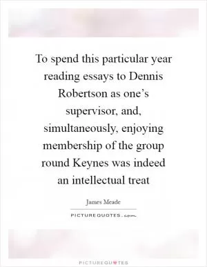To spend this particular year reading essays to Dennis Robertson as one’s supervisor, and, simultaneously, enjoying membership of the group round Keynes was indeed an intellectual treat Picture Quote #1