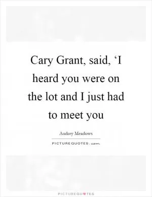 Cary Grant, said, ‘I heard you were on the lot and I just had to meet you Picture Quote #1