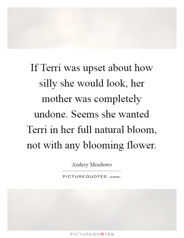If Terri was upset about how silly she would look, her mother was completely undone. Seems she wanted Terri in her full natural bloom, not with any blooming flower Picture Quote #1