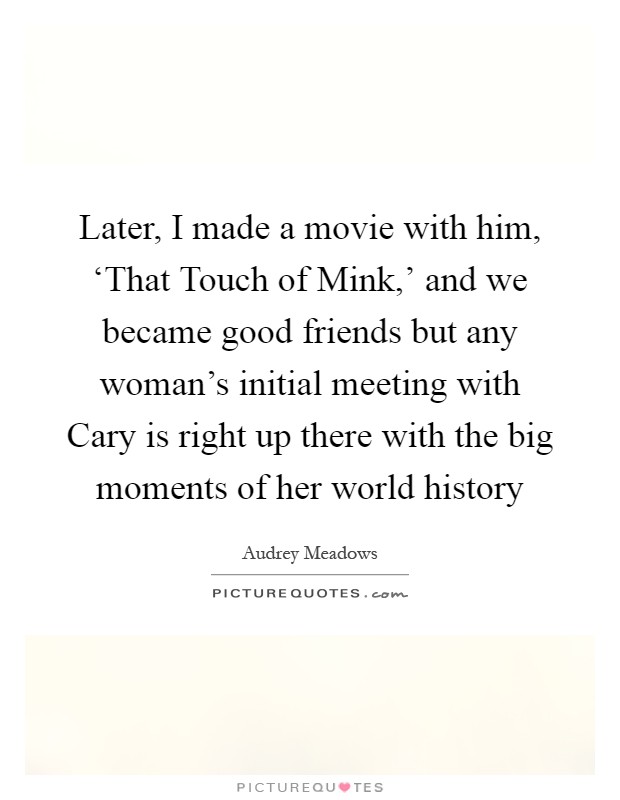 Later, I made a movie with him, ‘That Touch of Mink,' and we became good friends but any woman's initial meeting with Cary is right up there with the big moments of her world history Picture Quote #1