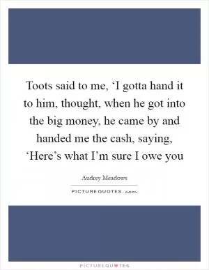 Toots said to me, ‘I gotta hand it to him, thought, when he got into the big money, he came by and handed me the cash, saying, ‘Here’s what I’m sure I owe you Picture Quote #1