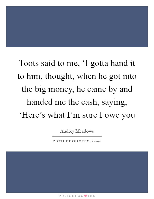 Toots said to me, ‘I gotta hand it to him, thought, when he got into the big money, he came by and handed me the cash, saying, ‘Here's what I'm sure I owe you Picture Quote #1