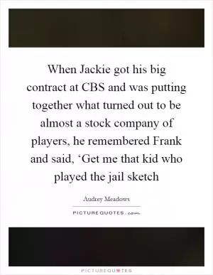 When Jackie got his big contract at CBS and was putting together what turned out to be almost a stock company of players, he remembered Frank and said, ‘Get me that kid who played the jail sketch Picture Quote #1
