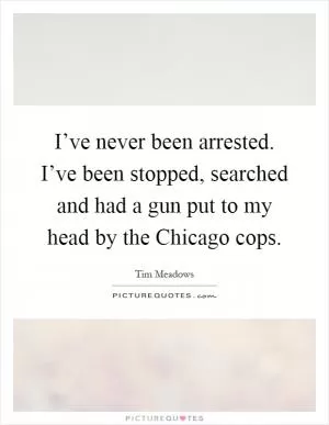 I’ve never been arrested. I’ve been stopped, searched and had a gun put to my head by the Chicago cops Picture Quote #1