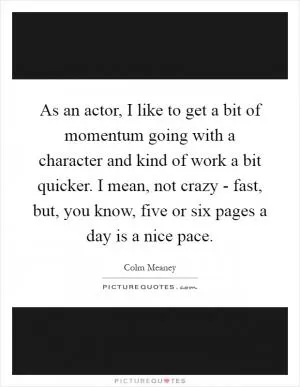As an actor, I like to get a bit of momentum going with a character and kind of work a bit quicker. I mean, not crazy - fast, but, you know, five or six pages a day is a nice pace Picture Quote #1