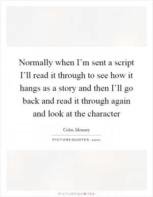 Normally when I’m sent a script I’ll read it through to see how it hangs as a story and then I’ll go back and read it through again and look at the character Picture Quote #1