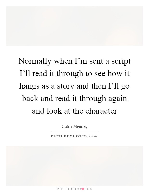 Normally when I'm sent a script I'll read it through to see how it hangs as a story and then I'll go back and read it through again and look at the character Picture Quote #1