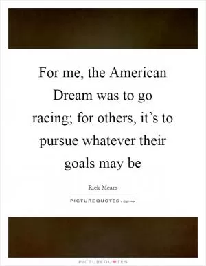 For me, the American Dream was to go racing; for others, it’s to pursue whatever their goals may be Picture Quote #1