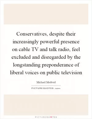 Conservatives, despite their increasingly powerful presence on cable TV and talk radio, feel excluded and disregarded by the longstanding preponderance of liberal voices on public television Picture Quote #1
