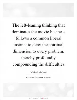 The left-leaning thinking that dominates the movie business follows a common liberal instinct to deny the spiritual dimension to every problem, thereby profoundly compounding the difficulties Picture Quote #1