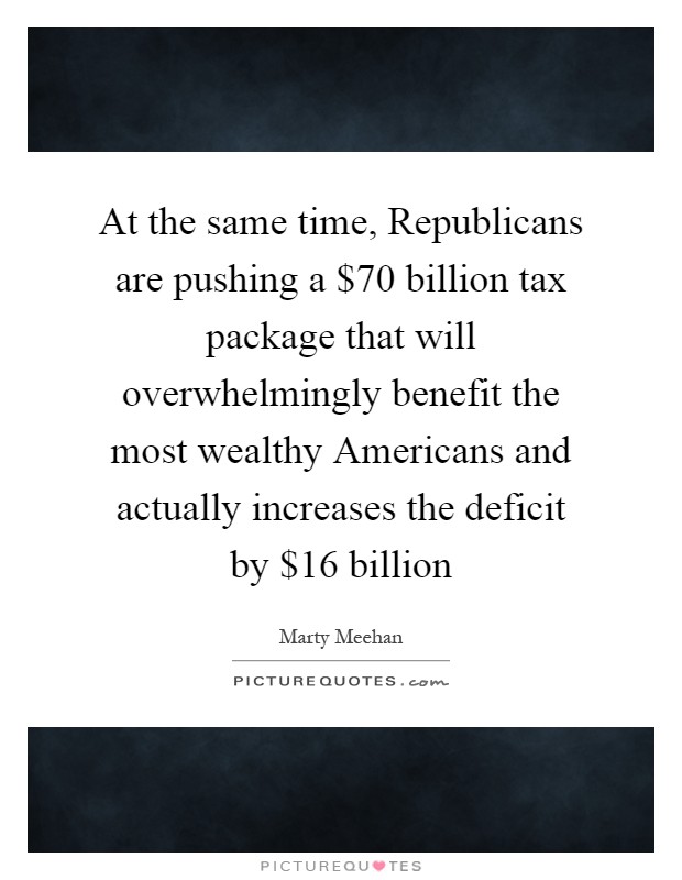 At the same time, Republicans are pushing a $70 billion tax package that will overwhelmingly benefit the most wealthy Americans and actually increases the deficit by $16 billion Picture Quote #1