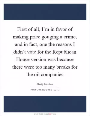 First of all, I’m in favor of making price gouging a crime, and in fact, one the reasons I didn’t vote for the Republican House version was because there were too many breaks for the oil companies Picture Quote #1
