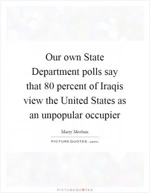 Our own State Department polls say that 80 percent of Iraqis view the United States as an unpopular occupier Picture Quote #1
