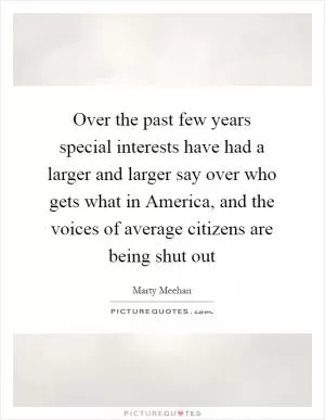 Over the past few years special interests have had a larger and larger say over who gets what in America, and the voices of average citizens are being shut out Picture Quote #1
