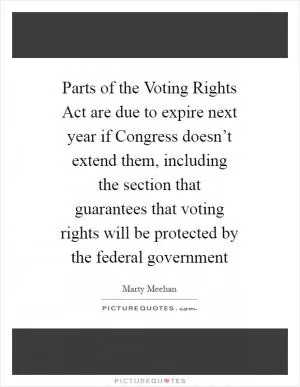 Parts of the Voting Rights Act are due to expire next year if Congress doesn’t extend them, including the section that guarantees that voting rights will be protected by the federal government Picture Quote #1